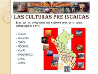 LAS CULTURAS PRE INCAICAS
Estas son las civilizaciones que existieron antes de la cultura
incaica (siglo XII a XVI):
• CHAVIN
• PARACAS
• NAZCA
• MOCHICA
• HUARI
• TIAHUANACO
• CHIMU
• CARAL
 
