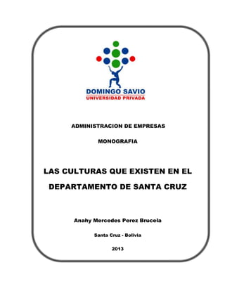ADMINISTRACION DE EMPRESAS
MONOGRAFIA

LAS CULTURAS QUE EXISTEN EN EL
DEPARTAMENTO DE SANTA CRUZ

Anahy Mercedes Perez Brucela
Santa Cruz - Bolivia
2013

 