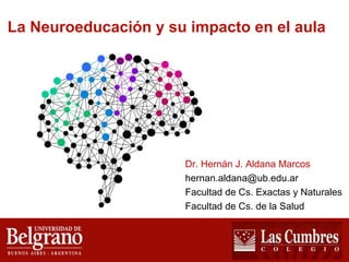 La Neuroeducación y su impacto en el aula 
Dr. Hernán J. Aldana Marcos 
hernan.aldana@ub.edu.ar 
Facultad de Cs. Exactas y Naturales 
Facultad de Cs. de la Salud 
 