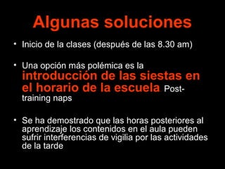 Algunas soluciones 
• Inicio de la clases (después de las 8.30 am) 
• Una opción más polémica es la 
introducción de las siestas en 
el horario de la escuela. Post-training 
naps 
• Se ha demostrado que las horas posteriores al 
aprendizaje los contenidos en el aula pueden 
sufrir interferencias de vigilia por las actividades 
de la tarde 
 