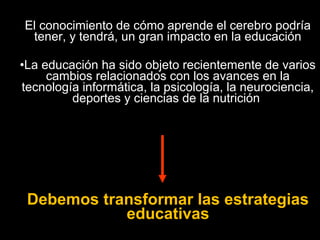 El conocimiento de cómo aprende el cerebro podría 
tener, y tendrá, un gran impacto en la educación 
•La educación ha sido objeto recientemente de varios 
cambios relacionados con los avances en la 
tecnología informática, la psicología, la neurociencia, 
deportes y ciencias de la nutrición 
Debemos transformar las estrategias 
educativas 
 