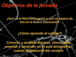 Objetivos de la jornada 
¿Qué es la Neuroeducación y qué se espera de 
ella en la Nueva Educación? 
¿Cómo aprende el cuerpo? 
Conocer y analizar algunas claves para 
enseñar y aprender en el aula teniendo en 
cuenta el potencial del cerebro 
 