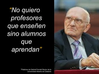 “No quiero 
profesores 
que enseñen 
sino alumnos 
que 
aprendan” 
*Palabras de Gabriel Ferraté Rector de la 
Universidad Abierta de Cataluña 
 