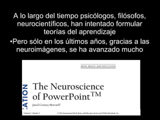 A lo largo del tiempo psicólogos, filósofos, 
neurocientíficos, han intentado formular 
teorías del aprendizaje 
•Pero sólo en los últimos años, gracias a las 
neuroimágenes, se ha avanzado mucho 
 