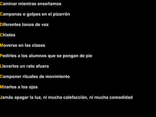 Caminar mientras enseñamos 
Campanas o golpes en el pizarrón 
Diferentes tonos de voz 
Chistes 
Moverse en las clases 
Pedirles a los alumnos que se pongan de pie 
Llevarlos un rato afuera 
Componer rituales de movimiento 
Mirarlos a los ojos 
Jamás apagar la luz, ni mucha calefacción, ni mucha comodidad 
 