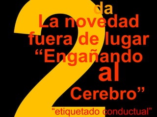 2da 
La novedad 
fuera de lugar 
“Engañando 
al 
Cerebro” 
“etiquetado conductual” 
 