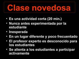 Clase novedosa 
• Es una actividad corta (20 min.) 
• Nunca antes experimentada por la 
estudiante 
• Inesperada 
• En un lugar diferente y poco frecuentado 
• El profesor experto es desconocido para 
los estudiantes 
• Se alienta a los estudiantes a participar 
activamente 
 
