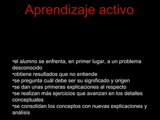 Aprendizaje activo 
El cambio principal ha consistido en girar el orden 
natural de exposición a ejercicios primero y teoría 
después. 
•el alumno se enfrenta, en primer lugar, a un problema 
desconocido 
•obtiene resultados que no entiende 
•se pregunta cuál debe ser su significado y origen 
•se dan unas primeras explicaciones al respecto 
•se realizan más ejercicios que avanzan en los detalles 
conceptuales 
•se consolidan los conceptos con nuevas explicaciones y 
análisis 
 