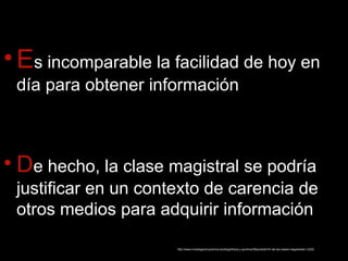 •Es incomparable la facilidad de hoy en 
día para obtener información 
• De hecho, la clase magistral se podría 
justificar en un contexto de carencia de 
otros medios para adquirir información 
http://www.investigacionyciencia.es/blogs/fisica-y-quimica/39/posts/el-fin-de-las-clases-magistrales-12252 
 