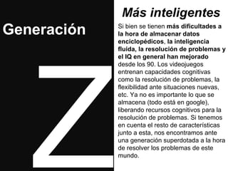 Más inteligentes 
Si bien se tienen más dificultades a 
la hora de almacenar datos 
enciclopédicos, la inteligencia 
fluida, la resolución de problemas y 
el IQ en general han mejorado 
desde los 90. Los videojuegos 
entrenan capacidades cognitivas 
como la resolución de problemas, la 
flexibilidad ante situaciones nuevas, 
etc. Ya no es importante lo que se 
almacena (todo está en google), 
liberando recursos cognitivos para la 
resolución de problemas. Si tenemos 
en cuenta el resto de características 
junto a esta, nos encontramos ante 
una generación superdotada a la hora 
de resolver los problemas de este 
mundo. Z 
Generación 
 