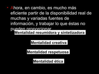 • Ahora, en cambio, es mucho más 
eficiente partir de la disponibilidad real de 
muchas y variadas fuentes de 
información, y trabajar lo que éstas no 
pueden proporcionar 
Mentalidad resumidora y sintetizadora 
Mentalidad creativa 
Mentalidad respetuosa 
Mentalidad ética 
 