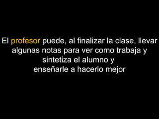 El profesor puede, al finalizar la clase, llevar 
algunas notas para ver como trabaja y 
sintetiza el alumno y 
enseñarle a hacerlo mejor 
 