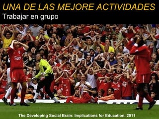 UNA DE LAS MEJORE ACTIVIDADES 
Trabajar en grupo 
Efecto positivo de las experiencias de 
aprendizaje social 
Aumenta la motivación 
Disminuye el miedo y la ansiedad 
Libera dopamina 
Se ayuda a los débiles 
The Developing Social Brain: Implications for Education. 2011 
 