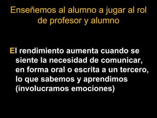 Enseñemos al alumno a jugar al rol 
de profesor y alumno 
El rendimiento aumenta cuando se 
siente la necesidad de comunicar, 
en forma oral o escrita a un tercero, 
lo que sabemos y aprendimos 
(involucramos emociones) 
 