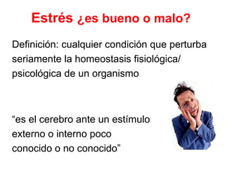 Estrés ¿es bueno o malo? 
Definición: cualquier condición que perturba 
seriamente la homeostasis fisiológica/ 
psicológica de un organismo 
“es el cerebro ante un estímulo 
externo o interno poco 
conocido o no conocido” 
 