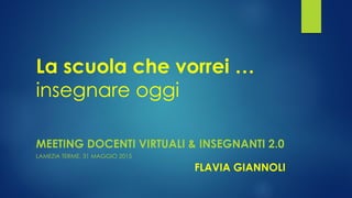 La scuola che vorrei …
insegnare oggi
MEETING DOCENTI VIRTUALI & INSEGNANTI 2.0
LAMEZIA TERME, 31 MAGGIO 2015
FLAVIA GIANNOLI
 