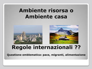 Ambiente risorsa o
Ambiente casa
Regole internazionali ??
Questione emblematica: pace, migranti, alimentazione
 