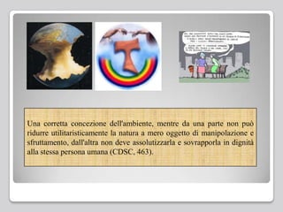 Una corretta concezione dell'ambiente, mentre da una parte non può
ridurre utilitaristicamente la natura a mero oggetto di manipolazione e
sfruttamento, dall'altra non deve assolutizzarla e sovrapporla in dignità
alla stessa persona umana (CDSC, 463).
 