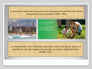 La protezione ambientale non può essere assicurata solo sulla base del calcolo
finanziario di costi e benefici (CDSC, 470).
La responsabilità verso l'ambiente, patrimonio comune del genere umano, si
estende non solo alle esigenze del presente, ma anche a quelle del futuro
(CDSC, 467).
 