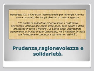 Benedetto XVI all’Agenzia Internazionale per l’Energia Atomica
aveva ricordato che tra gli obiettivi di questa agenzia
“c’è quello di sollecitare ed accrescere il contributo
dell’energia atomica alle cause della pace, della salute e della
prosperità in tutto il mondo”. La Santa Sede, approvando
pienamente le finalità di tale Organismo, ne è membro fin dalla
sua fondazione e continua a sostenerne l’attività”.
Prudenza,ragionevolezza e
solidarietà.
 