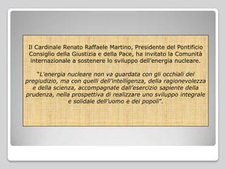 Il Cardinale Renato Raffaele Martino, Presidente del Pontificio
Consiglio della Giustizia e della Pace, ha invitato la Comunità
internazionale a sostenere lo sviluppo dell’energia nucleare.
“L'energia nucleare non va guardata con gli occhiali del
pregiudizio, ma con quelli dell’intelligenza, della ragionevolezza
e della scienza, accompagnate dall’esercizio sapiente della
prudenza, nella prospettiva di realizzare uno sviluppo integrale
e solidale dell’uomo e dei popoli”.
 