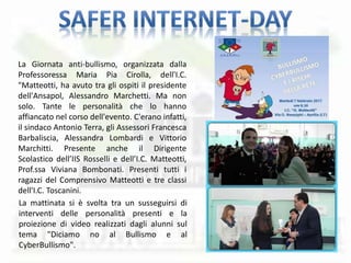 La Giornata anti-bullismo, organizzata dalla
Professoressa Maria Pia Cirolla, dell'I.C.
"Matteotti, ha avuto tra gli ospiti il presidente
dell'Ansapol, Alessandro Marchetti. Ma non
solo. Tante le personalità che lo hanno
affiancato nel corso dell'evento. C'erano infatti,
il sindaco Antonio Terra, gli Assessori Francesca
Barbaliscia, Alessandra Lombardi e Vittorio
Marchitti. Presente anche il Dirigente
Scolastico dell’IIS Rosselli e dell’I.C. Matteotti,
Prof.ssa Viviana Bombonati. Presenti tutti i
ragazzi del Comprensivo Matteotti e tre classi
dell'I.C. Toscanini.
La mattinata si è svolta tra un susseguirsi di
interventi delle personalità presenti e la
proiezione di video realizzati dagli alunni sul
tema "Diciamo no al Bullismo e al
CyberBullismo".
 