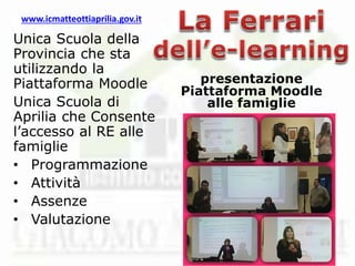 www.icmatteottiaprilia.gov.it
Unica Scuola della
Provincia che sta
utilizzando la
Piattaforma Moodle
Unica Scuola di
Aprilia che Consente
l’accesso al RE alle
famiglie
• Programmazione
• Attività
• Assenze
• Valutazione
presentazione
Piattaforma Moodle
alle famiglie
 
