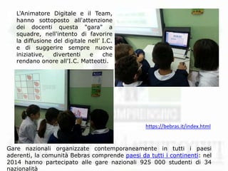 L'Animatore Digitale e il Team,
hanno sottoposto all'attenzione
dei docenti questa "gara" a
squadre, nell'intento di favorire
la diffusione del digitale nell’ I.C.
e di suggerire sempre nuove
iniziative, divertenti e che
rendano onore all'I.C. Matteotti.
Gare nazionali organizzate contemporaneamente in tutti i paesi
aderenti, la comunità Bebras comprende paesi da tutti i continenti: nel
2014 hanno partecipato alle gare nazionali 925 000 studenti di 34
nazionalità
https://bebras.it/index.html
 