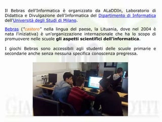 Il Bebras dell'Informatica è organizzato da ALaDDIn, Laboratorio di
Didattica e Divulgazione dell'Informatica del Dipartimento di Informatica
dell'Università degli Studi di Milano.
Bebras ("castoro" nella lingua del paese, la Lituania, dove nel 2004 è
nata l'iniziativa) è un'organizzazione internazionale che ha lo scopo di
promuovere nelle scuole gli aspetti scientifici dell'informatica.
I giochi Bebras sono accessibili agli studenti delle scuole primarie e
secondarie anche senza nessuna specifica conoscenza pregressa.
 