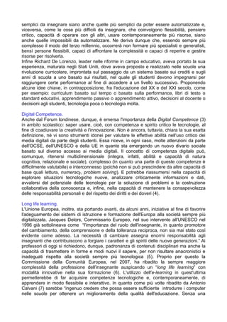 semplici da insegnare siano anche quelle più semplici da poter essere automatizzate e,
viceversa, come le cose più difficili da insegnare, che coinvolgono flessibilità, pensiero
critico, capacità di operare con gli altri, usare contemporaneamente più risorse, siano
anche quelle impossibili da automatizzare. Ne deriva dunque che, essendo sempre più
complesso il modo del terzo millennio, occorrerà non formare più specialisti e generalisti,
bensì persone flessibili, capaci di affrontare la complessità e capaci di reperire e gestire
risorse per risolverla.
Infine Richard De Lorenzo, leader nelle riforme in campo educativo, aveva portato la sua
esperienza, maturata negli Stati Uniti, dove aveva proposto e realizzato nelle scuole una
rivoluzione curricolare, improntata sul passaggio da un sistema basato sui crediti e sugli
anni di scuola a uno basato sui risultati, nel quale gli studenti devono impegnarsi per
raggiungere certe performance al fine di accedere a un livello successivo. Proponendo
alcune idee chiave, in contrapposizione, fra l'educazione del XX e del XXI secolo, come
per esempio: curriculum basato sul tempo o basato sulla performance, libri di testo o
standard educativi, apprendimento passivo o apprendimento attivo, decisioni al docente o
decisioni agli studenti, tecnologia poca o tecnologia molta.

Digital Competence.
Anche dal Forum londinese, dunque, è emersa l'importanza della Digital Competence (3)
in ambito scolastico: saper usare, cioè, con competenza e spirito critico le tecnologie, al
fine di coadiuvare la creatività e l'innovazione. Non è ancora, tuttavia, chiara la sua esatta
definizione, né vi sono strumenti idonei per valutare le effettive abilità nell'uso critico dei
media digitali da parte degli studenti. Essa riceve, in ogni caso, molte attenzioni da parte
dell'OCSE, dell'UNESCO e della UE in quanto sta emergendo un nuovo divario sociale
basato sul diverso accesso ai media digitali. Il concetto di competenza digitale può,
comunque, ritenersi multidimensionale (integra, infatti, abilità e capacità di natura
cognitiva, relazionale e sociale), complesso (in quanto una parte di queste competenze è
difficilmente valutabile) e interconnesso (poiché non si può prescindere da altre capacità di
base quali lettura, numeracy, problem solving). E potrebbe riassumersi nella capacità di
esplorare situazioni tecnologiche nuove, analizzare criticamente informazioni e dati,
avvalersi del potenziale delle tecnologie per la soluzione di problemi e la costruzione
collaborativa della conoscenza e, infine, nella capacità di mantenere la consapevolezza
delle responsabilità personali e del rispetto dei diritti e dei doveri (4).

Long life learning.
L'Unione Europea, inoltre, sta portando avanti, da alcuni anni, iniziative al fine di favorire
l'adeguamento dei sistemi di istruzione e formazione dell'Europa alla società sempre più
digitalizzata. Jacques Delors, Commissario Europeo, nel suo intervento all'UNESCO nel
1996 già sottolineava come “l'importanza del ruolo dell'insegnante, in quanto promotore
del cambiamento, della comprensione e della tolleranza reciproca, non sia mai stato così
evidente come adesso. La necessità di cambiare assegna enormi responsabilità agli
insegnanti che contribuiscono a forgiare i caratteri e gli spiriti delle nuove generazioni.” Ai
professori di oggi si richiedono, dunque, padronanza di contenuti disciplinari ma anche la
capacità di trasmettere in forme e modi nuovi il sapere, per non risultare anacronistici e
inadeguati rispetto alla società sempre più tecnologica (5). Proprio per questo la
Commissione della Comunità Europea, nel 2007, ha ribadito la sempre maggiore
complessità della professione dell'insegnante auspicando un “long life learning” con
modalità innovative nella sua formazione (6). L'utilizzo dell'e-learning in quest'ultima
permetterebbe di far acquisire competenze tecnologiche e, contemporaneamente, di
apprendere in modo flessibile e interattivo. In quanto come più volte ribadito da Antonio
Calvani (7) sarebbe “ingenuo credere che possa essere sufficiente introdurre i computer
nelle scuole per ottenere un miglioramento della qualità dell'educazione. Senza una
 