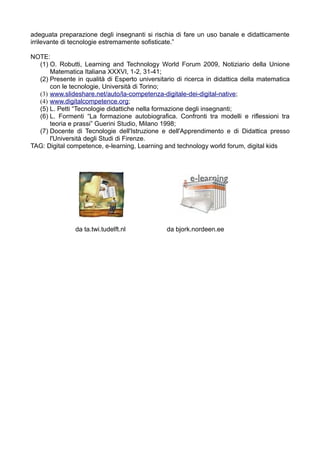 adeguata preparazione degli insegnanti si rischia di fare un uso banale e didatticamente
irrilevante di tecnologie estremamente sofisticate.”

NOTE:
  (1) O. Robutti, Learning and Technology World Forum 2009, Notiziario della Unione
      Matematica Italiana XXXVI, 1-2, 31-41;
  (2) Presente in qualità di Esperto universitario di ricerca in didattica della matematica
      con le tecnologie, Università di Torino;
  (3) www.slideshare.net/auto/la-competenza-digitale-dei-digital-native;
  (4) www.digitalcompetence.org;
  (5) L. Petti “Tecnologie didattiche nella formazione degli insegnanti;
  (6) L. Formenti “La formazione autobiografica. Confronti tra modelli e riflessioni tra
      teoria e prassi” Guerini Studio, Milano 1998;
  (7) Docente di Tecnologie dell'Istruzione e dell'Apprendimento e di Didattica presso
      l'Università degli Studi di Firenze.
TAG: Digital competence, e-learning, Learning and technology world forum, digital kids




               da ta.twi.tudelft.nl            da bjork.nordeen.ee
 