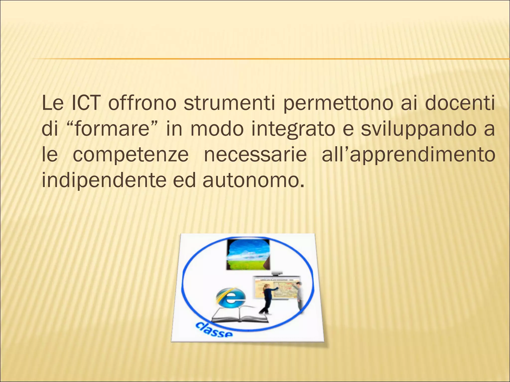 Le ICT offrono strumenti permettono ai docenti
di “formare” in modo integrato e sviluppando a
le competenze necessarie all’apprendimento
indipendente ed autonomo.
