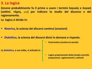 3. La logica
Zenone probabilmente fu il primo a usare i termini λογικός e λογική
(sottint. τέχνη, arte) per indicare lo studio del discorso e del
ragionamento.
La logica si divide in:
 Retorica, la scienza dei discorsi continui (orazioni)
 Dialettica, la scienza dei discorsi divisi in domane e risposte.
La dialettica, a sua volta, si articola in
• Grammatica (analizza le parole)
• Logica propriamente detta (studia concetti,
proposizioni, ragionamenti e sofismi)
 