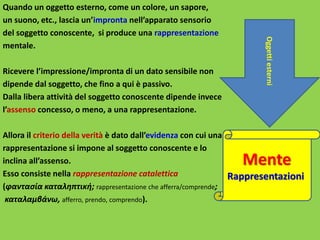 Quando un oggetto esterno, come un colore, un sapore,
un suono, etc., lascia un’impronta nell’apparato sensorio
del soggetto conoscente, si produce una rappresentazione
mentale.
Ricevere l’impressione/impronta di un dato sensibile non
dipende dal soggetto, che fino a qui è passivo.
Dalla libera attività del soggetto conoscente dipende invece
l’assenso concesso, o meno, a una rappresentazione.
Allora il criterio della verità è dato dall’evidenza con cui una
rappresentazione si impone al soggetto conoscente e lo
inclina all’assenso.
Esso consiste nella rappresentazione catalettica
(φαντασία καταληπτική; rappresentazione che afferra/comprende;
καταλαμβάνω, afferro, prendo, comprendo).
Mente
Rappresentazioni
Oggettiesterni
 
