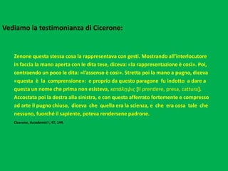 Vediamo la testimonianza di Cicerone:
Zenone questa stessa cosa la rappresentava con gesti. Mostrando all’interlocutore
in faccia la mano aperta con le dita tese, diceva: «la rappresentazione è così». Poi,
contraendo un poco le dita: «l’assenso è così». Stretta poi la mano a pugno, diceva
«questa è la comprensione»: e proprio da questo paragone fu indotto a dare a
questa un nome che prima non esisteva, κατάληψις [il prendere, presa, cattura].
Accostata poi la destra alla sinistra, e con questa afferrato fortemente e compresso
ad arte il pugno chiuso, diceva che quella era la scienza, e che era cosa tale che
nessuno, fuorché il sapiente, poteva rendersene padrone.
Cicerone, Accademici I, 47, 144.
 