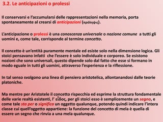 3.2. Le anticipazioni o prolessi
Il conservarsi e l’accumularsi delle rappresentazioni nella memoria, porta
spontaneamente al crearsi di anticipazioni (πρόληψις).
L’anticipazione o prolessi è una conoscenza universale o nozione comune a tutti gli
uomini e, come tale, corrisponde al termine concetto.
Il concetto è un’entità puramente mentale ed esiste solo nella dimensione logica. Gli
stoici pensavano infatti che l’essere è solo individuale e corporeo. Se esistono
nozioni che sono universali, questo dipende solo dal fatto che esse si formano in
modo eguale in tutti gli uomini, attraverso l’esperienza e la riflessione.
In tal senso svolgono una linea di pensiero aristotelica, allontanandosi dalle teorie
platoniche.
Ma mentre per Aristotele il concetto rispecchia ed esprime la struttura fondamentale
delle varie realtà esistenti, l’ εἶδος, per gli stoici esso è semplicemente un segno, e
come tale sta per o significa un oggetto qualunque, potendo quindi indicare l’intera
classe cui quell’oggetto appartiene: la funzione del concetto di mela è quella di
essere un segno che rinvia a una mela qualunque.
 