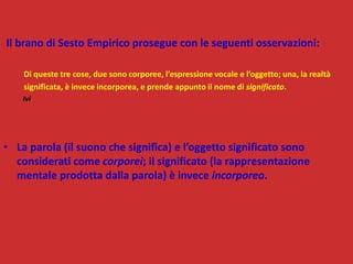 Il brano di Sesto Empirico prosegue con le seguenti osservazioni:
Di queste tre cose, due sono corporee, l’espressione vocale e l’oggetto; una, la realtà
significata, è invece incorporea, e prende appunto il nome di significato.
Ivi
• La parola (il suono che significa) e l’oggetto significato sono
considerati come corporei; il significato (la rappresentazione
mentale prodotta dalla parola) è invece incorporeo.
 