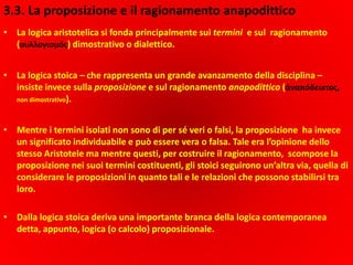 3.3. La proposizione e il ragionamento anapodittico
• La logica aristotelica si fonda principalmente sui termini e sul ragionamento
(συλλογισμός) dimostrativo o dialettico.
• La logica stoica – che rappresenta un grande avanzamento della disciplina –
insiste invece sulla proposizione e sul ragionamento anapodittico (ἀναπόδεικτος,
non dimostrativo).
• Mentre i termini isolati non sono di per sé veri o falsi, la proposizione ha invece
un significato individuabile e può essere vera o falsa. Tale era l’opinione dello
stesso Aristotele ma mentre questi, per costruire il ragionamento, scompose la
proposizione nei suoi termini costituenti, gli stoici seguirono un’altra via, quella di
considerare le proposizioni in quanto tali e le relazioni che possono stabilirsi tra
loro.
• Dalla logica stoica deriva una importante branca della logica contemporanea
detta, appunto, logica (o calcolo) proposizionale.
 