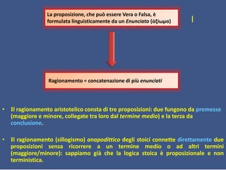 I
• Il ragionamento aristotelico consta di tre proposizioni: due fungono da premesse
(maggiore e minore, collegate tra loro dal termine medio) e la terza da
conclusione.
• Il ragionamento (sillogismo) anapodittico degli stoici connette direttamente due
proposizioni senza ricorrere a un termine medio o ad altri termini
(maggiore/minore): sappiamo già che la logica stoica è proposizionale e non
terministica.
Ragionamento = concatenazione di più enunciati
La proposizione, che può essere Vera o Falsa, è
formulata linguisticamente da un Enunciato (ἀξίωμα)
 
