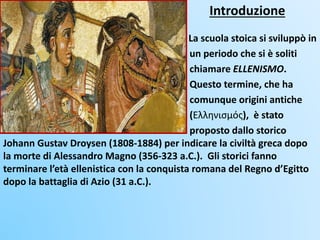 Introduzione
La scuola stoica si sviluppò in
un periodo che si è soliti
chiamare ELLENISMO.
Questo termine, che ha
comunque origini antiche
(Ελληνισμός), è stato
proposto dallo storico
Johann Gustav Droysen (1808-1884) per indicare la civiltà greca dopo
la morte di Alessandro Magno (356-323 a.C.). Gli storici fanno
terminare l’età ellenistica con la conquista romana del Regno d’Egitto
dopo la battaglia di Azio (31 a.C.).
 
