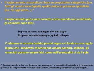 • Il ragionamento aristotelico si basa su proposizioni categoriche (p.e.
Tutti gli uomini sono bipedi), quello stoico su premesse ipotetiche
(p.e. Se oggi piove…).*
• Il ragionamento può essere corretto anche quando uno o entrambi
gli enunciati sono falsi:
Se piove in aperta campagna allora mi bagno.
Ma piove in aperta campagna, quindi mi bagno.
L’ inferenza è corretta (valida) perché segue e si fonda su una regola
logica (che i medievali chiameranno modus ponens), sebbene gli
enunciati possano essere falsi, come nell’eventualità ci sia il sole.
________________
* Ciò non equivale a dire che Aristotele non conoscesse le proposizioni ipotetiche e il ragionamento
ipotetico, ma semplicemente che la sua analisi non si è concentrata specificamente su questi aspetti.
 