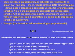 • Come si vede, le proposizioni sono collegate con le particelle se,
allora, e, o, non. Esse – che in seguito saranno dette connettivi logici
– danno luogo a proposizioni composte unendo tra loro proposizioni
semplici: A e B è una proposizione composta dalle proposizioni
semplici A, B. Le proposizioni composte assumeranno un valore di
verità in rapporto al tipo di connettivo e a quello delle proposizioni
semplici da cui derivano.
• Esempio (con incursioni nella moderna logica proposizionale):
A e B (nel simbolismo moderno A ∧ B)
Il connettivo «e» implica che A e B è vera se e solo se sia A che B sono vere. Per cui:
1) se A è vera e B è vera, allora AeB sarà vera, come abbiamo appena detto;
2) se A è falsa e B è vera, allora AeB sarà falsa;
3) se A è vera e B è falsa, allora AeB sarà ancora falsa;
4) se A è falsa e B è falsa, allora AeB non può che essere falsa.
 