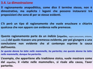3.4. La dimostrazione
Il ragionamento anapodittico, come dice il termine stesso, non è
dimostrativo, ma esplicita i legami che possono instaurarsi tra
proposizioni che sono di per se stesse evidenti.
C’è però un tipo di ragionamento che vuole enucleare e chiarire
qualcosa che non appare con evidenza nelle premesse.
Questo ragionamento parte da un indizio (σημεῖον, segno precursore, sintomo,
indizio) dal quale ricavare una premessa evidente, per poi giungere a una
conclusione non evidente che al contempo esprime la causa
dell’evento.
Se questa donna ha latte nelle mammelle, ha partorito; ma questa donna ha latte
nelle mammelle, dunque ha partorito.
L’esempio, che appartiene alla tradizione stoica, vuole mostrare come
dal σημεῖον, il «latte nelle mammelle», si risale alla causa, l’aver
partorito.
 