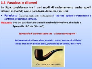 3.5. Paradossi e dilemmi
La Stoà considerava tra i vari modi di ragionamento anche quelli
ritenuti insolubili, come paradossi, dilemmi e sofismi.
• Paradosso (παράδοξος, παρά-, contro + δόξα, opinione): tesi che appare sorprendente e
contraria all’opinione comune.
Mentitore. Uno dei paradossi più famosi è quello del Mentitore, che risale a
Epimenide di Creta (VI s. a.C.)
Epimenide di Creta sostiene che "I cretesi sono bugiardi "
Se Epimenide dice il vero allora, essendo cretese, mente e dice il falso;
se dice il falso non mente e allora, pur essendo un cretese, dice il vero.
 