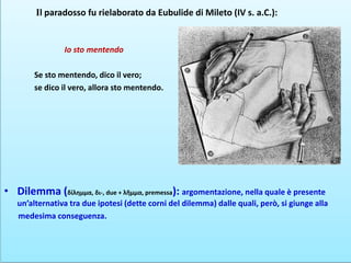 Il paradosso fu rielaborato da Eubulide di Mileto (IV s. a.C.):
Io sto mentendo
Se sto mentendo, dico il vero;
se dico il vero, allora sto mentendo.
• Dilemma (δίλημμα, δι-, due + λῆμμα, premessa): argomentazione, nella quale è presente
un’alternativa tra due ipotesi (dette corni del dilemma) dalle quali, però, si giunge alla
medesima conseguenza.
 