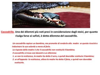 Coccodrillo. Uno dei dilemmi più noti presi in considerazione dagli stoici, per quanto
risalga forse ai sofisti, è detto dilemma del coccodrillo.
Un coccodrillo rapisce un bambino, ma promette di renderlo alla madre se questa riuscirà a
indovinare la sua volontà o meno di farlo.
La risposta della madre è che il coccodrillo non restituirà il bambino.
Il coccodrillo si trova così davanti a un dilemma:
1. se non lo restituisce, la madre ha detto il vero, e quindi dovrebbe restituire il bambino;
2. se all’opposto lo restituisce, allora la madre ha detto il falso, e quindi non dovrebbe
restituirlo.
 