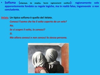 • Sofisma (σόϕισμα, da σοϕίζω, faccio ragionamenti cavillosi): ragionamento solo
apparentemente fondato su regole logiche, ma in realtà falso, ingannevole o non
concludente.
Velato. Un tipico sofisma è quello del Velato.
Conosci l’uomo che ha il volto coperto da un velo?
No.
Se si scopre il volto, lo conosci?
Sì.
Ma allora conosci e non conosci la stessa persona.
 