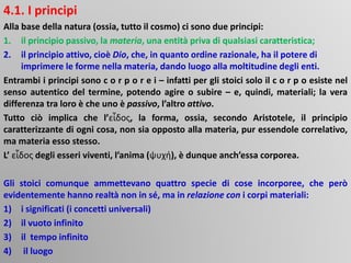 4.1. I principi
Alla base della natura (ossia, tutto il cosmo) ci sono due principi:
1. il principio passivo, la materia, una entità priva di qualsiasi caratteristica;
2. il principio attivo, cioè Dio, che, in quanto ordine razionale, ha il potere di
imprimere le forme nella materia, dando luogo alla moltitudine degli enti.
Entrambi i principi sono c o r p o r e i – infatti per gli stoici solo il c o r p o esiste nel
senso autentico del termine, potendo agire o subire – e, quindi, materiali; la vera
differenza tra loro è che uno è passivo, l’altro attivo.
Tutto ciò implica che l’εἶδος, la forma, ossia, secondo Aristotele, il principio
caratterizzante di ogni cosa, non sia opposto alla materia, pur essendole correlativo,
ma materia esso stesso.
L’ εἶδος degli esseri viventi, l’anima (ψυχή), è dunque anch’essa corporea.
Gli stoici comunque ammettevano quattro specie di cose incorporee, che però
evidentemente hanno realtà non in sé, ma in relazione con i corpi materiali:
1) i significati (i concetti universali)
2) il vuoto infinito
3) il tempo infinito
4) il luogo
 