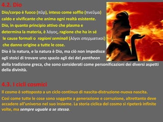4.2. Dio
Dio/corpo è fuoco (πῦρ), inteso come soffio (πνεῦμα)
caldo e vivificante che anima ogni realtà esistente.
Dio, in quanto principio attivo che plasma e
determina la materia, è λόγος, ragione che ha in sé
le cause formali o ragioni seminali (λόγοι σπερματικοὶ)
che danno origine a tutte le cose.
Dio è la natura, e la natura è Dio, ma ciò non impedisce
agli stoici di trovare uno spazio agli dei del pantheon
della tradizione greca, che sono considerati come personificazioni dei diversi aspetti
della divinità.
4.3. I cicli cosmici
Il cosmo è sottoposto a un ciclo continuo di nascita-distruzione-nuova nascita.
Così come tutte le cose sono soggette a generazione e corruzione, altrettanto deve
accadere all’universo nel suo insieme. La storia ciclica del cosmo si ripeterà infinite
volte, ma sempre uguale a se stessa.
 