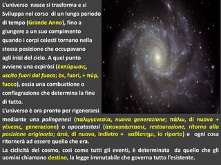 L’universo nasce si trasforma e si
Sviluppa nel corso di un lungo periodo
di tempo (Grande Anno), fino a
giungere a un suo compimento
quando i corpi celesti tornano nella
stessa posizione che occupavano
agli inizi del ciclo. A quel punto
avviene una ecpiròsi (ἐκπύρωσις,
uscito fuori dal fuoco; ἐκ, fuori, + πύρ,
fuoco), ossia una combustione o
conflagrazione che determina la fine
di tutto.
L’universo è ora pronto per rigenerarsi
mediante una palingenesi (παλιγγενεσία, nuova generazione; πάλιν, di nuovo +
γένεσις, generazione) o apocatastasi (ἀποκατάστασις, restaurazione, ritorno alla
posizione originaria; ἀπό, di nuovo, indietro + καθίστημι, io riporto) e ogni cosa
ritornerà ad essere quello che era.
La ciclicità del cosmo, così come tutti gli eventi, è determinata da quello che gli
uomini chiamano destino, la legge immutabile che governa tutto l’esistente.
 